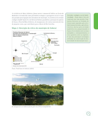 41
A existência de Mata Atlântica, fauna nativa e manancial hídrico na Serra do
Barbosão é reconhecida como patrimônio ecológico e paisagístico local e é uma
das grandes preocupações dos moradores do município. A existência do corredor
ecológico Sambê-Santa Fé e do Horto do Pacheco possibilita a proteção de espécies
de fauna e flora da Mata Atlântica, de manguezais e de várias nascentes de rios
de pequeno curso, que contribuem para a Bacia do Rio Caceribu.
Mapa 2: Descrição do relevo do município de Itaboraí
Fonte: Prefeitura de Itaboraí (2003)
Corredor ecológico ou de biodi-
versidade – Nome dado à faixa de
vegetação que liga grandes frag-
mentos florestais ou Unidades de
Conservação separados pela ativi-
dade humana (estradas, agricultura,
clareiras abertas pela atividade
madeireira etc.), proporcionando à
fauna o livre trânsito entre as áreas
protegidas e, consequentemente, a
troca genética entre as espécies.
É uma das principais estratégias
utilizadas na conservação da bio-
diversidade de determinado local.
Os manguezais de Itaboraí fazem parte da APA de Guapimirim
 