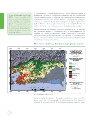42
O grupo destacou a existência das Áreas de Proteção Ambiental (APAs) de
Guapimirim e da Estação Ecológica da Guanabara (Eseg), que compreendem
cerca de 10% do território. A prefeitura participa do Conselho Gestor da Área
de Proteção Ambiental de Guapimirim. Devido a sua importância para a pre-
servação da biodiversidade, estas áreas são prioritárias para a preservação
da Mata Atlântica (Conservação Internacional do Brasil, 2009). Atualmente,
o Plano Diretor já prevê a criação de novas Unidades de Conservação.
Na avaliação do grupo, falta uma fiscalização integrada na APA de Guapimi-
rim, que envolva o Ibama, a Guarda Municipal e os demais municípios que
compõem esta Unidade de Conservação. Uma das consequências é a ocupação
irregular nas áreas de manguezal na APA de Guapimirim. O Fórum da Agenda
21 local, em conjunto com outras localidades, pode estimular um planejamento
integrado para superar este problema.
Mapa 3: uso e cobertura do solo nos municípios do Conleste
Fonte: UFF/ONU Habitat (2010).
Apesar da Lei de Uso do Solo e da regulamentação da extração mineral, há
pouca rigidez nos critérios adotados pelo Estado para o licenciamento da
atividade de extração mineral. Os participantes chamam a atenção para a
Áreas de Proteção AmbientalÁreas de Proteção Ambiental
(APA) –(APA) – Áreas naturais (incluindo
recursos ambientais e águas juris-
dicionais) legalmente instituídas
pelo poder público, com limites de-
finidos e características relevantes,
com objetivos de conservação e sob
regime especial de administração,
às quais se aplicam garantias ade-
quadas de proteção.
 