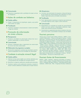 46
 Comunicação
13.13. Comunicar a população sobre a proibição de ocupar as áreas
de manguezal.
• Ações de combate aos baloeiros
 Gestão pública
1.1. Exigir o cumprimento da legislação vigente, que proíbe
soltar balões na região.
 Fiscalização
2.2. Fiscalizar a produção, armazenamento e comércio de balões
e fogos de artifício.
• Promoção da arborização
em áreas urbanas
 Planejamento
1.1. Promover atividades de arborização urbana (em ruas e
praças), respeitando os critérios técnicos.
 Comunicação
2.2. Orientar a população sobre a importância da conservação
de árvores nas áreas urbanizadas.
 Elaboração de programas e projetos
3.3. Desenvolver programas e projetos que permitam a partici-
pação da população local nas atividades de arborização.
• Combate à extração mineral ilegal
 Gestão pública
1.1. Solicitar ao Inea maior rigidez nos critérios adotados para
o licenciamento das atividades de extração mineral.
2.2. Identificar os impactos ambientais causados pela mineração.
3.3. Atualizar e aplicar as leis ambientais existentes, visando di-
minuir os danos ambientais causados pela extração mineral.
 Infraestrutura
4.4. Articular com instituições de pesquisa o desenvolvimento
de um sistema de monitoramento para identificar as loca-
lidades impactadas pelas atividades mineradoras.
 Fiscalização
5.5. Punir rigorosamente as pessoas ou empresas que promovam
a extração ilegal de areia, argila e outros minerais.
 Comunicação
6.6. Disponibilizar os resultados de estudos de sensoriamento
remoto nas áreas sujeitas à degradação ambiental, resga-
tando séries históricas destas localidades.
7.7. Conscientizar os empresários dos setores ceramista e de extra-
ção de areia sobre a necessidade de adequar suas atividades.
Possíveis parceiros
Aliança para a Conservação da Mata Atlântica . AMPLA . Asso-
ciações de Moradores . Câmara de Dirigentes Lojistas . Câmara
Municipal . Conselho Gestor da APA de Guapimirim . Conselho
Municipal de Segurança Pública . Conselho Nacional da Reserva
da Biosfera da Mata Atlântica . Conservação Internacional do
Brasil . CPRM . Corpo de Bombeiros do Estado do Rio de Janeiro
. DNPM . Emater . Embrapa . Empresas associadas ao Comperj
. Escola Nacional de Botânica Tropical . Escolas . Fundação O
Boticário de Proteção a Natureza . Fundação SOS Mata Atlân-
tica . Ibama . IBGE . ICMBio . Inea . MMA . MP . ONGs . Pacto
pela Restauração da Mata Atlântica . Prefeitura Municipal .
SEA . Secretaria Municipal de Meio Ambiente . Secretarias
Municipais de Agricultura e de Educação e Cultura . TCE-RJ .
Universidades . Veículos de comunicação local.
Possíveis fontes de financiamento
BVS&A . CNPq . Embrapa . Empresas associadas ao Comperj .
Faperj . FNMA . Funbio . Fundação O Boticário de Proteção a Na-
tureza . Fundação SOS Mata Atlântica . Fundo Municipal de Meio
Ambiente . ICMS Verde . Pibic . Programa Petrobras Ambiental.
 