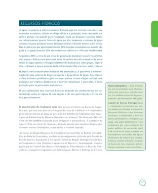 47
RECURSOS HÍDRICOS
A água é essencial à vida no planeta. Embora seja um recurso renovável, seu
consumo excessivo, aliado ao desperdício e à poluição, vem causando um
déficit global, em grande parte invisível. Cada ser humano consome direta
ou indiretamente quatro litros de água por dia, enquanto o volume de água
necessário para produzir nosso alimento diário é de pelo menos 2 mil litros.
Isso explica por que aproximadamente 70% da água consumida no mundo vão
para a irrigação (outros 20% são usados na indústria e 10% nas residências).
Segundo a ONU, cerca de um terço da população mundial vai sofrer os efeitos
da escassez hídrica nos próximos anos. A análise do ciclo completo de uso e
reúso da água aponta o desaparecimento de mananciais como poços, lagos e
rios, e destaca a pouca atenção dada à diminuição das reservas subterrâneas.
O Brasil conta com recursos hídricos em abundância, o que levou à dissemi-
nação de uma cultura de despreocupação e desperdício de água. No entanto,
o País enfrenta problemas gravíssimos: muitos cursos d’água sofrem com
poluição por esgotos domésticos e dejetos industriais e agrícolas, e falta
proteção para os principais mananciais.
O uso sustentável dos recursos hídricos depende do conhecimento da co-
munidade sobre as águas de sua região e de sua participação efetiva em
seu gerenciamento.
O município de Itaboraí tem 12% de seu território na Bacia do Guapi-
Macacu, que tem uma área de drenagem de cerca de 1.640 km² e é responsável
pelo abastecimento de água de cerca de 2,5 milhões de habitantes dos muni-
cípios de Cachoeiras de Macacu, Guapimirim, Itaboraí, São Gonçalo e Niterói,
além de ser também utilizada para irrigação e piscicultura. A captação da
água é feita no canal de Imunana, situado abaixo das tomadas d’água para
diversas outras finalidades, o que reduz o volume captado.
As bacias do Guapi-Macacu e do Caceribu estão inseridas na Região Hidrográ-
fica da Baía de Guanabara, unidade de planejamento utilizada pelo Estado do
Rio de Janeiro. Sua gestão é feita pelo Comitê da Região Hidrográfica da Baía
de Guanabara e dos Sistemas Lagunares de Maricá e Jacarepaguá. Itaboraí
participa do Comitê das Bacias Hidrográficas Contribuintes à Baía de Gua-
nabara e Complexos Lagunares de Jacarepaguá, Maricá e Rodrigo de Freitas.
Bacia hidrográfica –Bacia hidrográfica – Área drenada
por um rio principal e seus afluentes,
incluindo nascentes, subafluentes
etc. É a unidade territorial de plane-
jamento e gerenciamento das águas.
Comitê de Bacias HidrográficasComitê de Bacias Hidrográficas
–– Colegiados instituídos por Lei,
no âmbito do Sistema Nacional de
Recursos Hídricos e dos Sistemas
Estaduais. Considerados a base da
gestão participativa e integrada da
água, têm papel deliberativo e são
compostos por representantes do
poder público, da sociedade civil
e de usuários de água e podem ser
oficialmente instalados em águas
de domínio da União e dos estados.
Existem comitês federais e comitês
de bacias de rios estaduais, defini-
dos por sistemas e leis específicos.
 