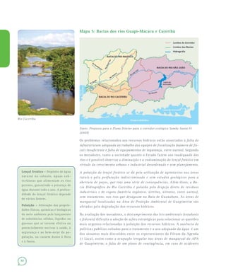 48
Lençol freático –Lençol freático – Depósito de água
natural no subsolo, águas sub-
terrâneas que alimentam os rios
perenes, garantindo a presença de
água durante todo o ano. A profun-
didade do lençol freático depende
de vários fatores.
Poluição –Poluição – Alteração das proprie-
dades físicas, químicas e biológicas
do meio ambiente pelo lançamento
de substâncias sólidas, líquidas ou
gasosas que se tornem efetiva ou
potencialmente nocivas à saúde, à
segurança e ao bem-estar da po-
pulação, ou causem danos à flora
e à fauna.
Mapa 5: Bacias dos rios Guapi-Macacu e Caceribu
Fonte: Proposta para o Plano Diretor para o corredor ecológico Sambe-Santa Fé
(2009)
Os problemas relacionados aos recursos hídricos estão associados à falta de
infraestrutura adequada ao trabalho das equipes de fiscalização (número de fis-
cais insuficiente e falta de equipamentos de segurança, entre outros). Segundo
os moradores, tanto a sociedade quanto o Estado fazem uso inadequado dos
rios e é possível observar a diminuição e a contaminação do lençol freático em
virtude do crescimento urbano e industrial desordenado e sem planejamento.
A poluição do lençol freático se dá pela utilização de agrotóxicos nas áreas
rurais e pela perfuração indiscriminada e sem estudos geológicos para a
abertura de poços, que traz uma série de consequências. Além disso, a Ba-
cia Hidrográfica do Rio Caceribu é poluída pelo despejo direto de resíduos
industriais e de esgoto (matéria orgânica, nitritos, nitratos, entre outros),
sem tratamento, nos rios que deságuam na Baía de Guanabara. As áreas de
manguezal localizadas na Área de Proteção Ambiental de Guapimirim são
afetadas pela degradação dos recursos hídricos.
Na avaliação dos moradores, o descumprimento das leis ambientais (estaduais
e federais) dificulta a adoção de ações estratégicas para solucionar as questões
mais urgentes relacionadas à poluição dos recursos hídricos. A ausência de
políticas públicas voltadas para o tratamento e o uso adequado da água é um
dos assuntos mais discutidos entre os representantes do Fórum da Agenda
21 Local, assim como a ocupação irregular nas áreas de manguezal da APA
de Guapimirim; a falta de um plano de contingência, em caso de acidentes
Rio Caceribu
 