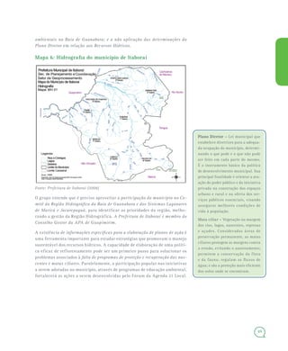 49
ambientais na Baía de Guanabara; e a não aplicação das determinações do
Plano Diretor em relação aos Recursos Hídricos.
Mapa 6: Hidrografia do município de Itaboraí
Fonte: Prefeitura de Itaboraí (2006)
O grupo entende que é preciso aproveitar a participação do município no Co-
mitê da Região Hidrográfica da Baía de Guanabara e dos Sistemas Lagunares
de Maricá e Jacarepaguá, para identificar as prioridades da região, melho-
rando a gestão da Região Hidrográfica. A Prefeitura de Itaboraí é membro do
Conselho Gestor da APA de Guapimirim.
A existência de informações específicas para a elaboração de planos de ação é
uma ferramenta importante para estudar estratégias que promovam o manejo
sustentável dos recursos hídricos. A capacidade de elaboração de uma políti-
ca eficaz de reflorestamento pode ser um primeiro passo para solucionar os
problemas associados à falta de programas de proteção e recuperação das nas-
centes e matas ciliares. Paralelamente, a participação popular nas iniciativas
a serem adotadas no município, através de programas de educação ambiental,
fortalecerá as ações a serem desenvolvidas pelo Fórum da Agenda 21 Local.
Plano Diretor –Plano Diretor – Lei municipal que
estabelece diretrizes para a adequa-
da ocupação do município, determi-
nando o que pode e o que não pode
ser feito em cada parte do mesmo.
É o instrumento básico da política
de desenvolvimento municipal. Sua
principal finalidade é orientar a atu-
ação do poder público e da iniciativa
privada na construção dos espaços
urbano e rural e na oferta dos ser-
viços públicos essenciais, visando
assegurar melhores condições de
vida à população.
Mata ciliar – Vegetação na margem
dos rios, lagos, nascentes, represas
e açudes. Consideradas áreas de
preservação permanente, as matas
ciliares protegem as margens contra
a erosão, evitando o assoreamento;
permitem a conservação da flora
e da fauna; regulam os fluxos de
água; e são a proteção mais eficiente
dos solos onde se encontram.
 