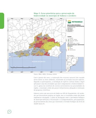52
Mapa 7: Áreas prioritárias para a preservação da
biodiversidade no município de Itaboraí e arredores
Fontes: IBGE, MMA, Petrobras (2010).
Com o passar dos anos, a exploração dos recursos naturais tem causado
sérios danos ao meio ambiente, resultando na extinção local de espécies.
Segundo os participantes, a introdução de espécies exóticas (como o bagre
africano) é uma das atividades que mais comprometem a biodiversidade lo-
cal. E, apesar da existência de centros universitários nas proximidades da
região, o município ainda não possui infraestrutura adequada à realização
de pesquisas científicas.
Itaboraí conta com um acervo de dados na APA de Guapimirim e de entida-
des que desenvolvem projetos na região, mas os resultados ainda não foram
amplamente divulgados. A falta de divulgação sobre o patrimônio biológico
do município dificulta a fiscalização e o acompanhamento, pela população,
do gerenciamento das áreas que constituem o Corredor Ecológico da Serra do
Sambê-Santa Fé.
 