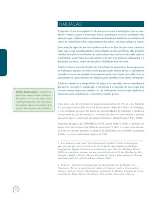 60
HABITAÇÃO
A Agenda 21, em seu capítulo 7, afirma que o acesso à habitação segura e sau-
dável é essencial para o bem-estar físico, psicológico, social e econômico das
pessoas e que o objetivo dos assentamentos humanos é melhorar as condições de
vida e de trabalho de todos, especialmente dos pobres, em áreas urbanas e rurais.
Essa menção especial aos mais pobres se deve ao fato de que estes tendem a
estar nas áreas ecologicamente mais frágeis ou nas periferias das grandes
cidades. Moradores instalados em assentamentos precários estão mais sujeitos
a problemas como falta de saneamento e de serviços públicos adequados e a
desastres naturais, como inundações e deslizamentos de terra.
O déficit habitacional do Brasil é de 5,8 milhões de domicílios. Com os projetos
de habitação popular no País sendo guiados pelo menor preço, é importante
considerar os novos parâmetros propostos pela construção sustentável ao se
planejarem os investimentos necessários para atender a essa imensa demanda.
Além de evitarem o desperdício de água e de energia, novas tecnologias
garantem conforto e segurança, e facilitam a utilização de materiais que
causam menos impactos ambientais. As habitações sustentáveis também se
mostram mais econômicas e eficientes a médio prazo.
Com uma taxa de crescimento populacional acima de 2% ao ano, Itaboraí
é o principal município da Área Diretamente Afetada (ADA)3
do Comperj,
e vem atraindo pessoas em busca de oportunidades de emprego e renda ou
custos mais baixos de moradia – situação que deve se intensificar à medida
que prossegue a instalação do empreendimento. (Lima/Coppe/UFRJ, 2009).
Segundo pesquisa da ONU–Habitat/UFF, entre 2006 e 2008, o número de
domicílios particulares de Itaboraí aumentou 9,34%, e a área urbanizada,
37,97%. No mesmo período, o número de domicílios no Conleste4
aumentou
4,94%, e a área urbanizada cresceu 27,23%.
3 Este Complexo tem como “Área Diretamente Afetada” (ADA) os municípios
que estão em um raio de distância de até 10 km do empreendimento (Itaboraí,
Guapimirim, Tanguá e Cachoeiras de Macacu); como “Área de Influência Direta”
(AID), os municípios situados em um raio de distância de 20 km (Rio Bonito, São
Gonçalo e Magé); e Niterói, Maricá, Casimiro de Abreu e Silva Jardim na “Área de
Influência Indireta” (AII) (EIA-Rima / Ibama, 2007).
 
4 Conleste – Consórcio Intermunicipal de Desenvolvimento da Região Leste
Fluminense. Reúne os municípios do entorno de Itaboraí, onde será instalado o
Comperj: Itaboraí, Niterói, São Gonçalo, Cachoeiras de Macacu, Casimiro de Abreu,
Guapimirim, Magé, Maricá, Rio Bonito, Silva Jardim, Araruama e Tanguá.
Déficit habitacional –Déficit habitacional – Número de
domicílios improvisados, inadequa-
dos para se viver e/ou onde existe
coabitação familiar e/ou onde famí-
lias pobres pagam um aluguel que
excede 30% da sua renda familiar.
 