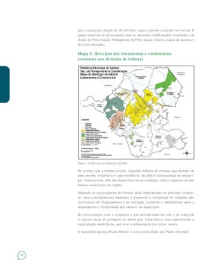 62
que o município dispõe de 70 mil lotes vagos e grande extensão territorial. O
grupo mostrou-se preocupado com as moradias inadequadas instaladas em
Áreas de Preservação Permanente (APPs), matas ciliares, topos de morros e
declives elevados.
Mapa 9: Descrição dos loteamentos e condomínios
existentes nos distritos de Itaboraí
Fonte: Prefeitura de Itaboraí (2008).
De acordo com o mesmo estudo, o grande número de pessoas que moram em
uma mesma residência é uma evidência do déficit habitacional do municí-
pio. Itaboraí tem 10% dos domicílios nessa condição, índice superior ao dos
demais municípios da região.
Segundo os participantes do Fórum, falta implementar as políticas existen-
tes para assentamentos humanos e promover a integração do trabalho das
Secretarias de Planejamento e de Fazenda, cartórios e imobiliárias para o
mapeamento e titularidade dos imóveis no município.
Há preocupação com a ocupação e uso desordenado do solo e já começam
a ocorrer casos de grilagem no município. Além disso, vem aumentando a
especulação imobiliária, que leva à urbanização das áreas rurais.
O município possui Plano Diretor e está construindo um Plano Distrital.
 
