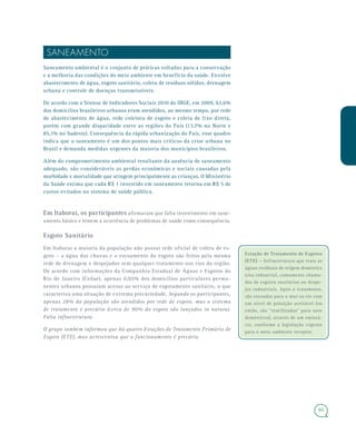 6565
SANEAMENTO
Saneamento ambiental é o conjunto de práticas voltadas para a conservação
e a melhoria das condições do meio ambiente em benefício da saúde. Envolve
abastecimento de água, esgoto sanitário, coleta de resíduos sólidos, drenagem
urbana e controle de doenças transmissíveis.
De acordo com a Síntese de Indicadores Sociais 2010 do IBGE, em 2009, 62,6%
dos domicílios brasileiros urbanos eram atendidos, ao mesmo tempo, por rede
de abastecimento de água, rede coletora de esgoto e coleta de lixo direta,
porém com grande disparidade entre as regiões do País (13,7% no Norte e
85,1% no Sudeste). Consequência da rápida urbanização do País, esse quadro
indica que o saneamento é um dos pontos mais críticos da crise urbana no
Brasil e demanda medidas urgentes da maioria dos municípios brasileiros.
Além do comprometimento ambiental resultante da ausência de saneamento
adequado, são consideráveis as perdas econômicas e sociais causadas pela
morbidade e mortalidade que atingem principalmente as crianças. O Ministério
da Saúde estima que cada R$ 1 investido em saneamento retorna em R$ 5 de
custos evitados no sistema de saúde pública.
Em Itaboraí, os participantes afirmaram que falta investimento em sane-
amento básico e temem a ocorrência de problemas de saúde como consequência.
Esgoto Sanitário
Em Itaboraí a maioria da população não possui rede oficial de coleta de es-
goto – a água das chuvas e o escoamento do esgoto são feitos pela mesma
rede de drenagem e despejados sem qualquer tratamento nos rios da região.
De acordo com informações da Companhia Estadual de Águas e Esgotos do
Rio de Janeiro (Cedae), apenas 0,05% dos domicílios particulares perma-
nentes urbanos possuíam acesso ao serviço de esgotamento sanitário, o que
caracteriza uma situação de extrema precariedade. Segundo os participantes,
apenas 28% da população são atendidos por rede de esgoto, mas o sistema
de tratamento é precário (cerca de 90% do esgoto são lançados in natura).
Falta infraestrutura.
O grupo também informou que há quatro Estações de Tratamento Primário de
Esgoto (ETE), mas acrescentou que o funcionamento é precário.
Estação de Tratamento de Esgotos
(ETE) – Infraestrutura que trata as
águas residuais de origem doméstica
e/ou industrial, comumente chama-
das de esgotos sanitários ou despe-
jos industriais. Após o tratamento,
são escoadas para o mar ou rio com
um nível de poluição aceitável (ou
então, são “reutilizadas” para usos
domésticos), através de um emissá-
rio, conforme a legislação vigente
para o meio ambiente receptor.
 