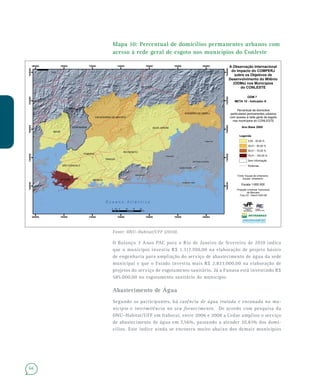 66
Mapa 10: Percentual de domicílios permanentes urbanos com
acesso à rede geral de esgoto nos municípios do Conleste
Fonte: ONU–Habitat/UFF (2010).
O Balanço 3 Anos PAC para o Rio de Janeiro de fevereiro de 2010 indica
que o município investiu R$ 1.317.700,00 na elaboração de projeto básico
de engenharia para ampliação do serviço de abastecimento de água da sede
municipal e que o Estado investiu mais R$ 2.823.000,00 na elaboração de
projetos do serviço de esgotamento sanitário. Já a Funasa está investindo R$
585.000,00 no esgotamento sanitário do município.
Abastecimento de Água
Segundo os participantes, há carência de água tratada e encanada no mu-
nicípio e intermitência no seu fornecimento. De acordo com pesquisa da
ONU–Habitat/UFF em Itaboraí, entre 2006 e 2008 a Cedae ampliou o serviço
de abastecimento de água em 7,56%, passando a atender 20,81% dos domi-
cílios. Este índice ainda se encontra muito abaixo dos demais municípios
Teresópolis
Nova Friburgo
Araruama
Cabo Frio
Saquarema
as
Areal
São Pedro da Aldeia
Arraial do Cabo
Iguaba Grande
SILVA JARDIM
MAGÉ
MARICÁ
ITABORAÍ
RIO BONITO
CACHOEIRAS DE MACACU
GUAPIMIRIM
CASIMIRO DE ABREU
TANGUÁ
SÃO GONÇALO
NITERÓI
680000
680000
700000
700000
720000
720000
740000
740000
760000
760000
780000
780000
800000
800000
7460000
7460000
7480000
7480000
7500000
7500000
7520000
7520000
7540000
7540000
A Observação Internacional
do Impacto do COMPERJ
sobre os Objetivos de
Desenvolvimento do Milênio
(ODMs) nos Municípios
do CONLESTE
ODM 7
META 10 - Indicador A
Percentual de domicilios
particulares permanentes urbanos
com acesso à rede geral de esgoto
nos municípios do CONLESTE
¯
O c e a n o A t l â n t i c o
0 5 10 15 202,5
Km
Ano Base 2009
Legenda
Rodovias
Sem informação
0,00 - 30,00 %
30,01 - 50,00 %
50,01 - 75,00 %
75,01 - 100,00 %
Fonte: Equipe de Urbanismo
Equipe: Urbanismo
Projeção Universal Transverso
de Mercator
Fuso 23 - Datum SAD-69
Escala 1:600.000
 