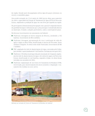 67
da região. Grande parte da população utiliza água de poços artesianos ou
recorre a caminhões-pipas.
Um acordo assinado em 15 de março de 2009 previa obras para aumentar
em 50% a capacidade da Estação de Tratamento de Água (ETA) de Porto das
Caixas, ampliando a produção de água em cem litros por segundo na região.
Os participantes demonstraram preocupação com o possível comprometimento
da qualidade da água e informaram que o preço da água é considerado abusivo
no município, levando a soluções particulares, como a construção de poços.
Há diversos investimentos em saneamento em Itaboraí:
Prefeitura: drenagem no bairro Joaquim de Oliveira, atendendo a 150
famílias. Investimento de R$ 4 milhões;
Prefeitura: drenagem, pavimentação de vias e construção de redes de
água e esgoto na Reta Velha, beneficiando os bairros de Visconde, Santo
Antônio e Eliápolis. As obras estão sendo finalizadas. Investimento de R$
3 milhões;
PAC: ampliação da rede de abastecimento de água, executada pela Cedae,
para atender a aproximadamente 5 mil famílias. Entrega prevista para 2011;
Prefeitura e Petrobras (contrapartida pela instalação do Comperj): amplia-
ção da rede de abastecimento de água e de coleta de esgoto em Porto das
Caixas, beneficiando 4,1 mil famílias, segundo a Cedae. As obras foram
iniciadas em novembro de 2010;
Prefeitura: implantação de um Centro de Tratamento de Resíduos (CTR),
terceirizado, para monitoramento do aterro existente e disposição e tra-
tamento dos resíduos no novo aterro.
Balança na entrada do Centro de Tratamento de Resíduos de Itaboraí
 