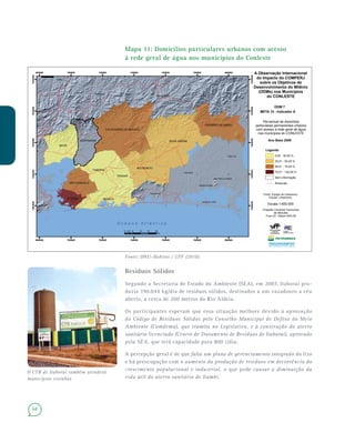68
Mapa 11: Domicílios particulares urbanos com acesso
à rede geral de água nos municípios do Conleste
Fonte: ONU–Habitat / UFF (2010).
Resíduos Sólidos
Segundo a Secretaria de Estado do Ambiente (SEA), em 2007, Itaboraí pro-
duzia 190.044 kg/dia de resíduos sólidos, destinados a um vazadouro a céu
aberto, a cerca de 200 metros do Rio Aldeia.
Os participantes esperam que essa situação melhore devido à aprovação
do Código de Resíduos Sólidos pelo Conselho Municipal de Defesa do Meio
Ambiente (Comdema), que tramita no Legislativo, e à construção do aterro
sanitário licenciado (Centro de Tratamento de Resíduos de Itaboraí), aprovado
pela SEA, que terá capacidade para 800 t/dia.
A percepção geral é de que falta um plano de gerenciamento integrado do lixo
e há preocupação com o aumento da produção de resíduos em decorrência do
crescimento populacional e industrial, o que pode causar a diminuição da
vida útil do aterro sanitário de Itambi.
Teresópolis
Nova Friburgo
Araruama
Cabo Frio
Saquarema
as
Areal
São Pedro da Aldeia
Arraial do Cabo
Iguaba Grande
SILVA JARDIM
MAGÉ
MARICÁ
ITABORAÍ
RIO BONITO
CACHOEIRAS DE MACACU
GUAPIMIRIM
CASIMIRO DE ABREU
TANGUÁ
SÃO GONÇALO
NITERÓI
680000
680000
700000
700000
720000
720000
740000
740000
760000
760000
780000
780000
800000
800000
7460000
7460000
7480000
7480000
7500000
7500000
7520000
7520000
7540000
7540000
A Observação Internacional
do Impacto do COMPERJ
sobre os Objetivos de
Desenvolvimento do Milênio
(ODMs) nos Municípios
do CONLESTE
ODM 7
META 10 - Indicador A
Percentual de domicilios
particulares permanentes urbanos
com acesso à rede geral de água
nos municípios do CONLESTE
¯
O c e a n o A t l â n t i c o
0 5 10 15 202,5
Km
Ano Base 2009
Legenda
Rodovias
Sem informação
0,00 - 30,00 %
30,01 - 50,00 %
50,01 - 75,00 %
75,01 - 100,00 %
Fonte: Equipe de Urbanismo
Equipe: Urbanismo
Projeção Universal Transverso
de Mercator
Fuso 23 - Datum SAD-69
Escala 1:600.000
O CTR de Itaboraí também atenderá
municípios vizinhos
 