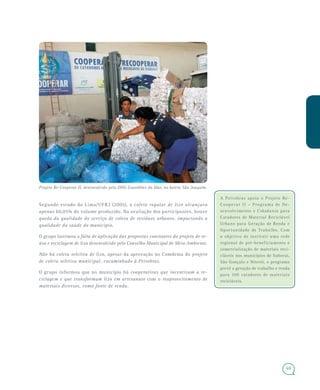 69
A Petrobras apoia o Projeto Re-
Cooperar II – Programa de De-
senvolvimento e Cidadania para
Catadores de Material Reciclável
Urbano para Geração de Renda e
Oportunidade de Trabalho. Com
o objetivo de instituir uma rede
regional de pré-beneficiamento e
comercialização de materiais reci-
cláveis nos municípios de Itaboraí,
São Gonçalo e Niterói, o programa
prevê a geração de trabalho e renda
para 300 catadores de materiais
recicláveis.
Segundo estudo do Lima/UFRJ (2005), a coleta regular de lixo alcançava
apenas 60,05% do volume produzido. Na avaliação dos participantes, houve
queda da qualidade do serviço de coleta de resíduos urbanos, impactando a
qualidade da saúde do município.
O grupo lastimou a falta de aplicação das propostas constantes do projeto de re-
úso e reciclagem de lixo desenvolvido pelo Conselho Municipal de Meio Ambiente.
Não há coleta seletiva de lixo, apesar da aprovação no Comdema do projeto
de coleta seletiva municipal, encaminhado à Petrobras.
O grupo informou que no município há cooperativas que incentivam a re-
ciclagem e que transformam lixo em artesanato com o reaproveitamento de
materiais diversos, como fonte de renda.
Projeto Re-Cooperar II, desenvolvido pela ONG Guardiões do Mar, no bairro São Joaquim.
 
