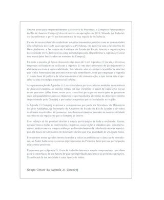 Um dos principais empreendimentos da história da Petrobras, o Complexo Petroquímico
do Rio de Janeiro (Comperj) deverá entrar em operação em 2013. Situado em Itaboraí,
vai transformar o perfil socioeconômico de sua região de influência.
Ciente da necessidade de estabelecer um relacionamento positivo com as comunidades
sob influência direta de suas operações, a Petrobras, em parceria com o Ministério do
Meio Ambiente, a Secretaria de Ambiente do Estado do Rio de Janeiro e organizações
da sociedade civil, desenvolveu uma metodologia para implementar a Agenda 21 Local
nos municípios localizados no entorno do Comperj.
Em todo o mundo, já foram desenvolvidas mais de 5 mil Agendas 21 Locais, e diversas
empresas utilizaram ou utilizam a Agenda 21 em seus processos de planejamento e
alinhamento com a sustentabilidade. No entanto, não se conhece experiência anterior
que tenha fomentado um processo em escala semelhante, nem que empregue a Agenda
21 como base de política de relacionamento e de comunicação, o que torna esta expe-
riência uma estratégia empresarial inédita.
A implementação de Agendas 21 Locais colabora para estruturar modelos sustentáveis
de desenvolvimento, ao mesmo tempo em que esclarece o papel de cada setor social
nesse processo. Além disso, neste caso, contribui para que os municípios se preparem
mais adequadamente para os impactos e oportunidades advindos do desenvolvimento
impulsionado pelo Comperj e por outras empresas que se instalarão na região.
A Agenda 21 Comperj expressa o compromisso por parte da Petrobras, do Ministério
do Meio Ambiente, da Secretaria de Ambiente do Estado do Rio de Janeiro e de todos
os demais envolvidos, de promover um desenvolvimento pautado na sustentabilidade
no entorno da região em que o Comperj se insere.
Esse esforço só foi possível devido à ampla participação de toda a sociedade. Assim,
agradecemos a todas as instituições, empresas, associações e cidadãos que, voluntaria-
mente, dedicaram seu tempo e esforços ao fortalecimento da cidadania em seus municí-
pios em busca de um modelo de desenvolvimento que leve qualidade de vida para todos.
Estendemos nosso agradecimento também a todas as prefeituras e câmaras de vereado-
res, ao Poder Judiciário e a outros representantes do Primeiro Setor por sua participação
ativa nesse processo.
Esperamos que a Agenda 21, fruto de trabalho intenso e amplo compromisso, contribua
para a construção de um futuro de paz e prosperidade para esta e as próximas gerações.
Transformá-la em realidade é uma tarefa de todos.
Grupo Gestor da Agenda 21 Comperj
 