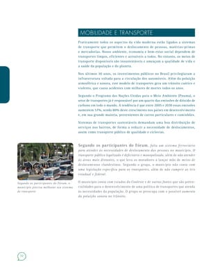 72
MOBILIDADE E TRANSPORTE
Praticamente todos os aspectos da vida moderna estão ligados a sistemas
de transporte que permitem o deslocamento de pessoas, matérias-primas
e mercadorias. Nosso ambiente, economia e bem-estar social dependem de
transportes limpos, eficientes e acessíveis a todos. No entanto, os meios de
transporte disponíveis são insustentáveis e ameaçam a qualidade de vida e
a saúde da população e do planeta.
Nos últimos 30 anos, os investimentos públicos no Brasil privilegiaram a
infraestrutura voltada para a circulação dos automóveis. Além da poluição
atmosférica e sonora, este modelo de transportes gera um trânsito caótico e
violento, que causa acidentes com milhares de mortes todos os anos.
Segundo o Programa das Nações Unidas para o Meio Ambiente (Pnuma), o
setor de transportes já é responsável por um quarto das emissões de dióxido de
carbono em todo o mundo. A tendência é que entre 2005 e 2030 essas emissões
aumentem 57%, sendo 80% deste crescimento nos países em desenvolvimento
e, em sua grande maioria, provenientes de carros particulares e caminhões.
Sistemas de transportes sustentáveis demandam uma boa distribuição de
serviços nos bairros, de forma a reduzir a necessidade de deslocamentos,
assim como transporte público de qualidade e ciclovias.
Segundo os participantes do Fórum, falta um sistema ferroviário
para atender às necessidades de deslocamento das pessoas no município. O
transporte público legalizado é deficitário e monopolizado, além de não atender
às áreas mais distantes, o que leva os moradores a lançar mão de meios de
deslocamentos clandestinos. Segundo o grupo, o município não conta com
uma legislação específica para os transportes, além de não cumprir as leis
estadual e federal.
O município conta com estudos do Conleste e de outras fontes que são poten-
cialidades para o desenvolvimento de uma política de transportes que atenda
às necessidades da população. O grupo se preocupa com o possível aumento
da poluição sonora no trânsito.
Segundo os participantes do Fórum, o
município precisa melhorar seu sistema
de transporte
 