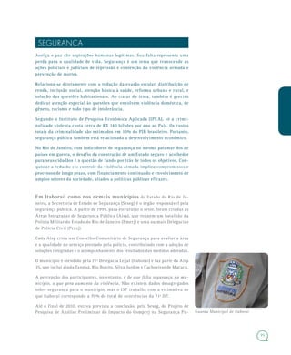 75
SEGURANÇA
Justiça e paz são aspirações humanas legítimas. Sua falta representa uma
perda para a qualidade de vida. Segurança é um tema que transcende as
ações policiais e judiciais de repressão e contenção da violência armada e
prevenção de mortes.
Relaciona-se diretamente com a redução da evasão escolar, distribuição de
renda, inclusão social, atenção básica à saúde, reforma urbana e rural, e
solução das questões habitacionais. Ao tratar do tema, também é preciso
dedicar atenção especial às questões que envolvem violência doméstica, de
gênero, racismo e todo tipo de intolerância.
Segundo o Instituto de Pesquisa Econômica Aplicada (IPEA), só a crimi-
nalidade violenta custa cerca de R$ 140 bilhões por ano ao País. Os custos
totais da criminalidade são estimados em 10% do PIB brasileiro. Portanto,
segurança pública também está relacionada a desenvolvimento econômico.
No Rio de Janeiro, com indicadores de segurança no mesmo patamar dos de
países em guerra, o desafio da construção de um Estado seguro e acolhedor
para seus cidadãos é a questão de fundo por trás de todos os objetivos. Con-
quistar a redução e o controle da violência armada implica compromissos e
processos de longo prazo, com financiamento continuado e envolvimento de
amplos setores da sociedade, aliados a políticas públicas eficazes.
Em Itaboraí, como nos demais municípios do Estado do Rio de Ja-
neiro, a Secretaria de Estado de Segurança (Seseg) é o órgão responsável pela
segurança pública. A partir de 1999, para estruturar o setor, foram criadas as
Áreas Integradas de Segurança Pública (Aisp), que reúnem um batalhão da
Polícia Militar do Estado do Rio de Janeiro (Pmerj) e uma ou mais Delegacias
de Polícia Civil (Pcerj).
Cada Aisp criou um Conselho Comunitário de Segurança para avaliar a área
e a qualidade do serviço prestado pela polícia, contribuindo com a adoção de
soluções integradas e o acompanhamento dos resultados das medidas adotadas.
O município é atendido pela 71ª Delegacia Legal (Itaboraí) e faz parte da Aisp
35, que inclui ainda Tanguá, Rio Bonito, Silva Jardim e Cachoeiras de Macacu.
A percepção dos participantes, no entanto, é de que falta segurança no mu-
nicípio, o que gera aumento da violência. Não existem dados desagregados
sobre segurança para o município, mas o ISP trabalha com a estimativa de
que Itaboraí corresponda a 70% do total de ocorrências da 71ª DP.
Até o final de 2010, estava prevista a conclusão, pela Seseg, do Projeto de
Pesquisa de Análise Preliminar do Impacto do Comperj na Segurança Pú- Guarda Municipal de Itaboraí
 