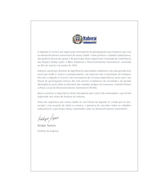 A Agenda 21 Local é um importante instrumento de planejamento participativo que visa
ao desenvolvimento sustentável de nossa cidade. Como prefeito e cidadão itaboraiense,
não poderia deixar de apoiar e de participar desse importante resultado da Conferência
das Nações Unidas sobre o Meio Ambiente e Desenvolvimento Sustentável, realizada
no Rio de Janeiro em junho de 1992.
Itaboraí, município detentor de significativo patrimônio ambiental, tem uma grande área
rural que tende a crescer economicamente, em especial com a instalação do Comperj.
Por isso, a Agenda 21 Local é um instrumento de extrema importância, posto que é um
fórum de participação intensa dos três setores econômicos da sociedade e de grande
abrangência, pois todas as decisões são tomadas sempre em consenso, visando formar
o Plano Local de Desenvolvimento Sustentável (PLDS).
Quero ressaltar a importância deste documento que vocês irão contemplar e que ficará
registrado nos anais da história de Itaboraí.
Sinto-me orgulhoso por nossa cidade ter um Fórum da Agenda 21 criado por lei mu-
nicipal, com atuação de todos os setores, e gostaria de convidar todos os cidadãos
itaboraienses a participar dessa caminhada rumo ao desenvolvimento sustentável.
Sérgio Soares
Prefeito de Itaboraí
 