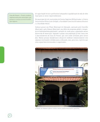82
de capacitação técnico-profissional adequados à qualificação da mão de obra
local para os novos empreendimentos.
No município há três instituições de Ensino Superior (IES) privadas: o Centro
Universitário Plínio Leite (Unipli), a Faculdade Cenecista de Itaboraí (Facnec)
e a Faculdade Omini.
Itaboraí possui um Plano Municipal de Educação, aprovado pelo Conselho
Municipal e pela Câmara Municipal, mas falta um programa global e integra-
do de habitação/educação/saúde e geração de renda para a população menos
favorecida do município. Segundo o grupo, esta população já não conta com
o funcionamento da Casa do Futuro, que está sendo utilizada para outros
fins. Muitas pessoas manifestam o desejo de colaborar voluntariamente com
algumas instituições voltadas para a educação, mas, para isso, é preciso que
estas sejam bem estruturadas e organizadas.
Casa do Futuro – Projeto estadual,
implementado pelos municípios, que
promove o acesso às novas tecnolo-
gias digitais.
A Faetec de Itaboraí oferece vários cursos profissionalizantes gratuitos
 