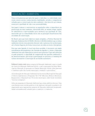 85
EDUCAÇÃO AMBIENTAL
Trata-se de processos por meio dos quais o indivíduo e a coletividade cons-
troem valores sociais, conhecimentos, habilidades, atitudes e competências
voltados para a conservação do meio ambiente e dos bens de uso comum,
essenciais à qualidade de vida e sua sustentabilidade.
Seu papel é educar e conscientizar as populações sobre a importância da
preservação do meio ambiente, oferecendo-lhes, ao mesmo tempo, opções
de subsistência e oportunidades para melhorar sua qualidade de vida,
mostrando que as comunidades locais são as principais beneficiárias das
atividades de conservação.
No Brasil, para que esses objetivos sejam atingidos, a Política Nacional de
Educação Ambiental (Lei 9.795/99 e Decreto 4.281/02) estabelece que os temas
ambientais devem estar presentes durante todo o processo de escolarização,
até o Ensino Superior, de forma transversal, em todos os níveis e disciplinas.
Para que uma Agenda 21 Local seja bem-sucedida, é necessário um amplo
entendimento dos propósitos e do conteúdo da Agenda 21. Assim, a Educação
Ambiental tem uma importância central neste processo. É por meio dela que
se pode promover a capacidade de compreensão das questões ambientais e
do desenvolvimento, que levam à participação no processo e à mudança de
valores necessários à construção de um mundo sustentável.
Itaboraí conta com alguns projetos de Educação Ambiental, como a criação
do Centro de Educação Ambiental (CEA), e com a aprovação do Plano Muni-
cipal de Educação, já aprovado na Câmara Municipal. Porém, falta fomentar
e viabilizar ações nas escolas municipais, estaduais e particulares.
A Coordenação de Educação Ambiental da Secretaria Municipal de Educação
e Cultura implementou o Programa “Os 5 “Rs” (Reciclar, Reduzir, Reutilizar,
Reaproveitar e Repensar) nas 74 escolas municipais, onde foram instaladas
“lixeiras ecológicas”.
Falta um programa de Educação Ambiental que atinja públicos diversos. Uma
contribuição neste sentido poderia vir de empresas com poder econômico e de
organização para implementar projetos de Educação Ambiental (responsabi-
lidade socioambiental) voltados para o comércio e a indústria.
 
