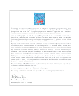 É com muita satisfação e honra que redigimos esta carta, pois esta Agenda registra o trabalho árduo de vá-
rios munícipes e colaboradores que ao longo desses anos vêm se reunindo para discutir o desenvolvimento
sustentável de nossa cidade. Esta é uma excelente oportunidade de mostrar à comunidade local e ao mundo o
trabalho de um povo em pleno exercício de sua cidadania, somado ao apoio da Petrobras.
Antes mesmo de o projeto Agenda 21 do Complexo Petroquímico do Rio de Janeiro mobilizar diversos setores
da sociedade, com a consulta às bases dos 15 municípios diretamente impactados pelo Comperj – que receberão
influência permanente em seu desenvolvimento socioeconômico e cultural –, a Agenda 21 Local de Itaboraí
já havia iniciado suas reuniões e estudos acerca das potencialidades e demandas locais.
O processo de desenvolvimento da Agenda 21 Comperj deu suporte e potencializou o Fórum como um importante
instrumento de avaliação dos ônus e bônus que esse empreendimento trará para nossa cidade. E, ao longo desses
anos, trabalhamos constantemente para construir o nosso Plano Local de Desenvolvimento Sustentável (PLDS).
Nós, participantes do Fórum da Agenda 21 de Itaboraí, estamos muito orgulhosos e felizes com esta publicação, que
retrata todo o nosso trabalho ao longo desse tempo e mostra que nesta cidade há cidadãos, em todos os setores, preocu-
pados com o futuro de nossa população, pessoas que trabalham de maneira voluntária, com amor e comprometimento.
Vários atores entraram e saíram desta ciranda que é a Agenda 21, e citar todos os nomes nos levaria a cometer
alguma injustiça, fugindo da proposta de construir um bairro melhor, uma cidade melhor, um país melhor e um
mundo melhor... E justiça é uma de nossas principais bandeiras, ao lado da equidade social, da prosperidade
econômica e da preservação ambiental.
Depois de participar da Rio 92, é uma honra coordenar um grupo de cidadãos compromissados que, apesar das
dificuldades, lutam por uma Itaboraí melhor.
A todas essas pessoas, o registro neste documento: muito obrigado!
Que este seja o instrumento inicial do intenso trabalho ainda a ser feito pelo povo itaboraiense.
Ivone Chaves de Oliveira
Coordenadora do Fórum da Agenda 21
 