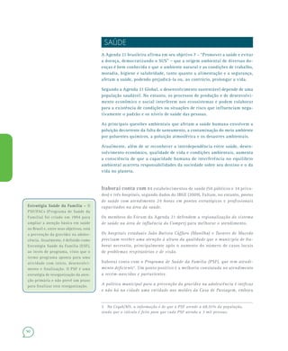90
SAÚDE
A Agenda 21 brasileira afirma em seu objetivo 7 – “Promover a saúde e evitar
a doença, democratizando o SUS” – que a origem ambiental de diversas do-
enças é bem conhecida e que o ambiente natural e as condições de trabalho,
moradia, higiene e salubridade, tanto quanto a alimentação e a segurança,
afetam a saúde, podendo prejudicá-la ou, ao contrário, prolongar a vida.
Segundo a Agenda 21 Global, o desenvolvimento sustentável depende de uma
população saudável. No entanto, os processos de produção e de desenvolvi-
mento econômico e social interferem nos ecossistemas e podem colaborar
para a existência de condições ou situações de risco que influenciam nega-
tivamente o padrão e os níveis de saúde das pessoas.
As principais questões ambientais que afetam a saúde humana envolvem a
poluição decorrente da falta de saneamento, a contaminação do meio ambiente
por poluentes químicos, a poluição atmosférica e os desastres ambientais.
Atualmente, além de se reconhecer a interdependência entre saúde, desen-
volvimento econômico, qualidade de vida e condições ambientais, aumenta
a consciência de que a capacidade humana de interferência no equilíbrio
ambiental acarreta responsabilidades da sociedade sobre seu destino e o da
vida no planeta.
Itaboraí conta com 84 estabelecimentos de saúde (50 públicos e 34 priva-
dos) e três hospitais, segundo dados do IBGE (2009). Faltam, no entanto, postos
de saúde com atendimento 24 horas em pontos estratégicos e profissionais
capacitados na área da saúde.
Os membros do Fórum da Agenda 21 defendem a regionalização do sistema
de saúde na área de influência do Comperj para melhorar o atendimento.
Os hospitais estaduais João Batista Cáffaro (Manilha) e Tavares de Macedo
precisam receber uma atenção à altura da qualidade que o município de Ita-
boraí necessita, principalmente após o aumento do número de casos locais
de problemas respiratórios e de visão.
Itaboraí conta com o Programa de Saúde da Família (PSF), que tem atendi-
mento deficiente5
. Um ponto positivo é a melhoria constatada no atendimento
a recém-nascidos e parturientes.
A política municipal para a prevenção da gravidez na adolescência é ineficaz
e não há na cidade uma entidade nos moldes da Casa de Passagem, embora
5 Na Cegab/MS, a informação é de que o PSF atende a 68,91% da população,
sendo que o cálculo é feito para que cada PSF atenda a 3 mil pessoas.
Estratégia Saúde da Família –Estratégia Saúde da Família – O
PSF/PACs (Programa de Saúde da
Família) foi criado em 1994 para
ampliar a atenção básica em saúde
no Brasil e, entre seus objetivos, está
a prevenção da gravidez na adoles-
cência. Atualmente, é definido como
Estratégia Saúde da Família (ESF),
ao invés de programa, visto que o
termo programa aponta para uma
atividade com início, desenvolvi-
mento e finalização. O PSF é uma
estratégia de reorganização da aten-
ção primária e não prevê um prazo
para finalizar esta reorganização.
 