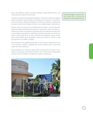91
Casa de Passagem - atende crian-
ças e jovens de 7 a 24 anos em
situação de vulnerabilidade social.
exista uma ONG que atende a meninas grávidas, Abrigo Rainha Sílvia, com
financiamento do governo da Suécia.
A política municipal de planejamento familiar é incipiente e falta uma unidade
médico-hospitalar especializada no atendimento às mulheres. A prefeitura
está construindo o Hospital da Mulher, com UTIs para adultos e atendimento
neonatal, além de maternidade de média a alta complexidade e ambulatório.
Itaboraí conta com uma Secretaria Municipal de Saúde e um Conselho Mu-
nicipal de Saúde na definição de políticas e ações para a área. No entanto, o
problema da saúde no município é agravado pelos atendimentos insuficientes
e de qualidade insatisfatória, pela falta de prédios destinados ao sistema de
saúde e pela insuficiência de leitos. Além destes problemas, faltam atendi-
mento especializado para queimados, centros de controle de vetores e uma
ação eficiente no combate à dengue.
Estes problemas são ampliados pela falta de infraestrutura adequada, já que
a rede de água, energia e equipamentos (como oxigênio) para o sistema de
saúde local, são ineficazes.
Há preocupação com a falta de regularidade na apreensão de animais trans-
missores de doenças em perímetro urbano e com a falta de uma alimentação
saudável como estratégia de promoção da saúde no município.
Itaboraí conta com 34 Unidades de Saúde da Família
 
