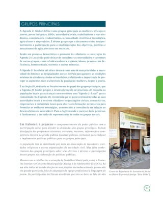 93
GRUPOS PRINCIPAIS
A Agenda 21 Global define como grupos principais as mulheres, crianças e
jovens, povos indígenas, ONGs, autoridades locais, trabalhadores e seus sin-
dicatos, comerciantes e industriários, a comunidade científica e tecnológica,
agricultores e empresários. É desses grupos que o documento cobra compro-
metimento e participação para a implementação dos objetivos, políticas e
mecanismos de ação previstos em seu texto.
Sendo um processo democrático e promotor da cidadania, a construção da
Agenda 21 Local não pode deixar de considerar as necessidades e interesses
de outros grupos, como afrodescendentes, ciganos, idosos, pessoas com de-
ficiência, homossexuais, travestis e outras minorias.
A Agenda 21 brasileira vai além e destaca como uma de suas prioridades a neces-
sidade de diminuir as desigualdades sociais no País para garantir as condições
mínimas de cidadania a todos os brasileiros, enfatizando a importância de pro-
teger os segmentos mais vulneráveis da população: mulheres, negros e jovens.
É na Seção III, dedicada ao fortalecimento do papel dos grupos principais, que
a Agenda 21 Global propõe o desenvolvimento de processos de consulta às
populações locais para alcançar consenso sobre uma “Agenda 21 Local” para a
comunidade. No Capítulo 28, recomenda que os países estimulem todas as suas
autoridades locais a ouvirem cidadãos e organizações cívicas, comunitárias,
empresariais e industriais locais para obter as informações necessárias para
formular as melhores estratégias, aumentando a consciência em relação ao
desenvolvimento sustentável. Para a legitimidade e sucesso deste processo,
é fundamental a inclusão de representantes de todos os grupos sociais.
Em Itaboraí, é pequeno o comprometimento do poder público com a
participação social para atender às demandas dos grupos principais. Faltam
divulgação dos programas existentes, estrutura, recursos, informação e com-
petência técnica na gestão pública (vontade política, inclusive) para elaborar
e implementar políticas públicas para os grupos principais.
A população tem se mobilizado por meio da associação de moradores, enti-
dades religiosas e outras organizações da sociedade civil. Mas falta conhe-
cimento dos grupos principais sobre seus direitos e deveres e participação
desses grupos na elaboração de políticas públicas.
Mesmo com a existência e a atuação de Conselhos Municipais, como o Conse-
lho Tutelar e o Conselho Municipal da Criança e do Adolescente (CMDCA), há
um alto índice de evasão dos jovens nos projetos socioeducacionais, provocado
em grande parte pela falta de adaptação da equipe profissional à linguagem do
jovem. Os participantes do Fórum acreditam que isto se deve ao fato de não
Centro de Referência de Assistência Social
no Bairro Esperança (antiga “Reta Velha”)
 