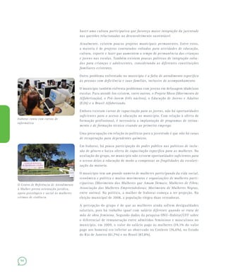 94
haver uma cultura participativa que favoreça maior integração da juventude
nas questões relacionadas ao desenvolvimento sustentável.
Atualmente, existem poucos projetos municipais permanentes. Entre estes,
a maioria é de projetos contratados voltados para atividades de educação,
cultura, esporte e lazer que aumentem o tempo de permanência das crianças
e jovens nas escolas. Também existem poucas políticas de integração volta-
das para crianças e adolescentes, considerando as diferentes constituições
familiares existentes.
Outro problema enfrentado no município é a falta de atendimento específico
às pessoas com deficiência e suas famílias, inclusive de acompanhamento.
O município também enfrenta problemas com jovens em defasagem idade/ano
escolar. Para atendê-los existem, entre outros, o Projeto Mova (Movimento de
Alfabetização), o Pró-Jovem (três núcleos), o Educação de Jovens e Adultos
(EJA) e o Brasil Alfabetizado.
Embora existam cursos de capacitação para os jovens, não há oportunidades
suficientes para o acesso à educação no município. Com relação à oferta de
formação profissional, é necessária a implantação de programas de treina-
mento e de formação técnica visando ao primeiro emprego.
Uma preocupação em relação às políticas para a juventude é que não há casas
de recuperação para dependentes químicos.
Em Itaboraí, há pouca participação do poder público nas políticas de inclu-
são de gênero e baixa oferta de capacitação específica para as mulheres. Na
avaliação do grupo, no município não existem oportunidades suficientes para
o acesso delas à educação de modo a compensar as fragilidades da escolari-
zação da maioria.
O município tem um grande número de mulheres participando da vida social,
econômica e política e muitos movimentos e organizações de mulheres parti-
cipativas (Movimento das Mulheres que Amam Demais; Mulheres de Fibra;
Associação das Mulheres Empreendedoras; Movimento de Mulheres Negras,
entre outras). Na política, a mulher de Itaboraí começa a ter projeção. Na
eleição municipal de 2008, a população elegeu duas vereadoras.
A percepção do grupo é de que as mulheres ainda sofrem desigualdades
salariais, pois há trabalho igual com salário diferente quando se trata de
mão de obra feminina. Segundo dados da pesquisa ONU–Habitat/UFF sobre
o diferencial de remuneração entre admitidos femininos e masculinos no
município, em 2009, o valor do salário pago às mulheres (74,1% do valor
pago aos homens) era inferior ao observado no Conleste (76,6%), no Estado
do Rio de Janeiro (81,7%) e no Brasil (87,8%).
Itaboraí conta com cursos de
informática
O Centro de Referência de Atendimento
à Mulher presta orientação jurídica,
apoio psicológico e social às mulheres
vítimas de violência
 