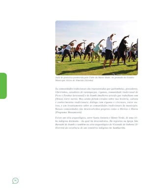 96
As comunidades tradicionais são representadas por quilombolas, pescadores,
ribeirinhos, catadores de caranguejos, ciganos, comunidade tradicional de
Picos e Perobas (artesanal) e de Itambi (mulheres artesãs que trabalham com
fibras), entre outros. Mas ainda faltam estudos sobre sua história, cultura
e conhecimentos tradicionais; diálogo com ciganos e circenses, entre ou-
tros, e um levantamento sobre as comunidades tradicionais do município.
Nessas comunidades são desenvolvidos projetos como o Oleiros e Olaria
(Programa Monumenta).
Existe um sítio arqueológico, entre Santo Antonio e Monte Verde, de uma tri-
bo indígena dizimada – da qual há descendentes. Há registros na Igreja São
Barnabé de Itambi e também no sítio arqueológico de Visconde de Itaboraí (5º
Distrito) da existência de um cemitério indígena em Sambaetiba.
Aula de ginástica promovida pelo Clube da Maior Idade, no gramado do Estádio
Municipal Alziro de Almeida (Alzirão)
 