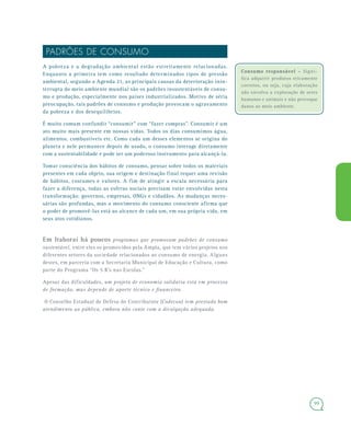 99
Consumo responsável –Consumo responsável – Signi-
fica adquirir produtos eticamente
corretos, ou seja, cuja elaboração
não envolva a exploração de seres
humanos e animais e não provoque
danos ao meio ambiente.
PADRÕES DE CONSUMO
A pobreza e a degradação ambiental estão estreitamente relacionadas.
Enquanto a primeira tem como resultado determinados tipos de pressão
ambiental, segundo a Agenda 21, as principais causas da deterioração inin-
terrupta do meio ambiente mundial são os padrões insustentáveis de consu-
mo e produção, especialmente nos países industrializados. Motivo de séria
preocupação, tais padrões de consumo e produção provocam o agravamento
da pobreza e dos desequilíbrios.
É muito comum confundir “consumir” com “fazer compras”. Consumir é um
ato muito mais presente em nossas vidas. Todos os dias consumimos água,
alimentos, combustíveis etc. Como cada um desses elementos se origina do
planeta e nele permanece depois de usado, o consumo interage diretamente
com a sustentabilidade e pode ser um poderoso instrumento para alcançá-la.
Tomar consciência dos hábitos de consumo, pensar sobre todos os materiais
presentes em cada objeto, sua origem e destinação final requer uma revisão
de hábitos, costumes e valores. A fim de atingir a escala necessária para
fazer a diferença, todas as esferas sociais precisam estar envolvidas nesta
transformação: governos, empresas, ONGs e cidadãos. As mudanças neces-
sárias são profundas, mas o movimento do consumo consciente afirma que
o poder de promovê-las está ao alcance de cada um, em sua própria vida, em
seus atos cotidianos.
Em Itaboraí há poucos programas que promovam padrões de consumo
sustentável, entre eles os promovidos pela Ampla, que tem vários projetos nos
diferentes setores da sociedade relacionados ao consumo de energia. Alguns
destes, em parceria com a Secretaria Municipal de Educação e Cultura, como
parte do Programa “Os 5 R’s nas Escolas.”
Apesar das dificuldades, um projeto de economia solidária está em processo
de formação, mas depende de aporte técnico e financeiro.
O Conselho Estadual de Defesa do Contribuinte (Codecon) tem prestado bom
atendimento ao público, embora não conte com a divulgação adequada.
 