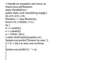 // Handle an exception and move on.
import java.util.Random;
class HandleError {
public static void main(String args[]) {
int a=0, b=0, c=0;
Random r = new Random();
for(int i=0; i<32000; i++) {
try {
b = r.nextInt();
c = r.nextInt();
a = 12345 / (b/c);
} catch (ArithmeticException e) {
System.out.println("Division by zero.");
a = 0; // set a to zero and continue
}
System.out.println("a: " + a);
}
}
}
 