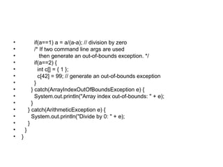 • if(a==1) a = a/(a-a); // division by zero
• /* If two command line args are used
• then generate an out-of-bounds exception. */
• if(a==2) {
• int c[] = { 1 };
• c[42] = 99; // generate an out-of-bounds exception
• }
• } catch(ArrayIndexOutOfBoundsException e) {
• System.out.println("Array index out-of-bounds: " + e);
• }
• } catch(ArithmeticException e) {
• System.out.println("Divide by 0: " + e);
• }
• }
• }
 