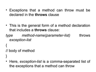 • Exceptions that a method can throw must be
declared in the throws clause
• This is the general form of a method declaration
that includes a throws clause:
type method-name(parameter-list) throws
exception-list
{
// body of method
}
• Here, exception-list is a comma-separated list of
the exceptions that a method can throw
 