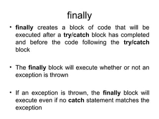 finally
• finally creates a block of code that will be
executed after a try/catch block has completed
and before the code following the try/catch
block
• The finally block will execute whether or not an
exception is thrown
• If an exception is thrown, the finally block will
execute even if no catch statement matches the
exception
 