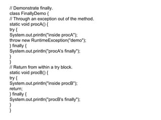// Demonstrate finally.
class FinallyDemo {
// Through an exception out of the method.
static void procA() {
try {
System.out.println("inside procA");
throw new RuntimeException("demo");
} finally {
System.out.println("procA's finally");
}
}
// Return from within a try block.
static void procB() {
try {
System.out.println("inside procB");
return;
} finally {
System.out.println("procB's finally");
}
}
 