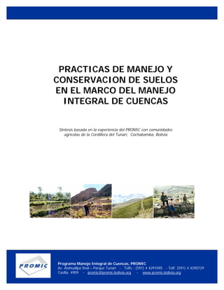 PRACTICAS DE MANEJO Y
CONSERVACION DE SUELOS
EN EL MARCO DEL MANEJO
INTEGRAL DE CUENCAS
Síntesis basada en la experiencia del PROMIC con comunidades
agrícolas de la Cordillera del Tunari, Cochabamba, Bolivia
Programa Manejo Integral de Cuencas, PROMIC
Av. Atahuallpa final – Parque Tunari - Telfs.: (591) 4 4291095 - Telf: (591) 4 4290729
Casilla: 4909 - promic@promic-bolivia.org - www.promic-bolivia.org
Cochabamba - Bolivia
 