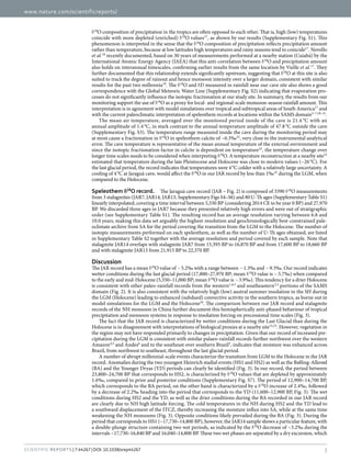 www.nature.com/scientificreports/
3Scientific Reports | 7:44267 | DOI: 10.1038/srep44267
δ​18
O composition of precipitation in the tropics are often opposed to each other. That is, high (low) temperatures
coincide with more depleted (enriched) δ​18
O values17
, as shown by our results (Supplementary Fig. S1). This
phenomenon is interpreted in the sense that the δ​18
O composition of precipitation reflects precipitation amount
rather than temperature, because at low latitudes high temperatures and rainy seasons tend to coincide17
. Novello
et al.18
recently documented, based on 30 years of measurements performed at a nearby station (Cuiabá) by the
International Atomic Energy Agency (IAEA) that this anti-correlation between δ​18
O and precipitation amount
also holds on interannual timescales, confirming earlier results from the same location by Vuille et al.17
. They
further documented that this relationship extends significantly upstream, suggesting that δ​18
O at this site is also
suited to track the degree of rainout and hence monsoon intensity over a larger domain, consistent with similar
results for the past two millennia19
. The δ​18
O and δ​D measured in rainfall near our cave site also shows a good
correspondence with the Global Meteoric Water Line (Supplementary Fig. S2) indicating that evaporation pro-
cesses do not significantly influence the isotopic fractionation at our study site. In summary, the results from our
monitoring support the use of δ​18
O as a proxy for local- and regional-scale monsoon-season rainfall amount. This
interpretation is in agreement with model simulations over tropical and subtropical areas of South America17
and
with the current paleoclimatic interpretation of speleothem records at locations within the SAMS domain3–7,18–21
.
The mean air temperature, averaged over the monitored period inside of the cave is 21.4 °C with an
annual amplitude of 1.4 °C, in stark contrast to the annual temperature amplitude of 47.8 °C outside the cave
(Supplementary Fig. S3). The temperature range measured inside the cave during the monitoring period may
at most cause a fractionation in δ​18
O in speleothem calcite of ~0.3‰22
, very close to the instrumental analytical
error. The cave temperature is representative of the mean annual temperature of the external environment and
since the isotopic fractionation factor in calcite is dependent on temperature22
, the temperature change over
longer time scales needs to be considered when interpreting δ​18
O. A temperature reconstruction at a nearby site23
estimated that temperature during the late Pleistocene and Holocene was close to modern values (~26 °C). For
the last glacial period, the record indicates that temperatures were 4 °C colder with a relatively large uncertainty. A
cooling of 4 °C at Jaraguá cave, would affect the δ​18
O in our JAR record by less than 1‰21
during the LGM, when
compared to the Holocene.
Speleothem δ18
O record.  The Jaraguá cave record (JAR – Fig. 2) is composed of 3390 δ​18
O measurements
from 3 stalagmites (JAR7, JAR14, JAR13, Supplementary Figs S4–S6) and 80 U-Th ages (Supplementary Table S1)
linearly interpolated, covering a time interval between 5,550 BP (considering 2014 CE to be year 0 BP) and 27,970
BP. We discarded three ages in JAR7 because they presented relatively high errors and were out of stratigraphic
order (see Supplementary Table S1). The resulting record has an average resolution varying between 6.8 and
10.0 years, making this data set arguably the highest-resolution and geochronologically best-constrained pale-
oclimate archive from SA for the period covering the transition from the LGM to the Holocene. The number of
isotopic measurements performed on each speleothem, as well as the number of U-Th ages obtained, are listed
in Supplementary Table S2 together with the average resolution and period covered by each sample. Note that
stalagmite JAR14 overlaps with stalagmite JAR7 from 15,395 BP to 16,870 BP and from 17,600 BP to 18,660 BP
and with stalagmite JAR13 from 21,915 BP to 22,370 BP.
Discussion
The JAR record has a mean δ​18
O value of −​5.2‰ with a range between −​1.3‰ and −​9.3‰. Our record indicates
wetter conditions during the last glacial period (17,800–27,970 BP; mean δ​18
O value is −​5.7‰) when compared
to the early and mid-Holocene (5,550–11,000 BP; mean δ​18
O value is −​3.9‰). This tendency for a drier Holocene
is consistent with other paleo-rainfall records from the western1,4,5
and southeastern2,3
portions of the SAMS
domain (Fig. 2). It is also consistent with the relatively high (low) austral summer insolation in the SH during
the LGM (Holocene) leading to enhanced (subdued) convective activity in the southern tropics, as borne out in
model simulations for the LGM and the Holocene24
. The comparison between our JAR record and stalagmite
records of the NH monsoon in China further document this hemispherically anti-phased behaviour of tropical
precipitation and monsoon systems in response to insolation forcing on precessional time scales (Fig. 3).
The fact that the JAR record is characterized by wetter conditions during the Last Glacial than during the
Holocene is in disagreement with interpretations of biological proxies at a nearby site15,23
. However, vegetation in
the region may not have responded primarily to changes in precipitation. Given that our record of increased pre-
cipitation during the LGM is consistent with similar palaeo-rainfall records further northwest over the western
Amazon4,5
and Andes6
and to the southeast over southern Brazil3
, indicates that moisture was enhanced across
Brazil, from northwest to southeast, throughout the last glacial period.
A number of abrupt millennial-scale events characterize the transition from LGM to the Holocene in the JAR
record. Anomalies during the two youngest Heinrich stadial events (HS1 and HS2) as well as the Bølling-Allerød
(BA) and the Younger Dryas (YD) periods can clearly be identified (Fig. 3). In our record, the period between
23,800–24,700 BP that corresponds to HS2, is characterized by δ​18
O values that are depleted by approximately
1.6‰, compared to prior and posterior conditions (Supplementary Fig. S7). The period of 12,900–14,700 BP,
which corresponds to the BA period, on the other hand is characterized by a δ​18
O increase of 2.4‰, followed
by a decrease of 2.2‰ heading into the period that corresponds to the YD (11,600–12,900 BP, Fig. 3). The wet
conditions during HS2 and the YD, as well as the drier conditions during the BA recorded in our JAR record
are clearly due to NH high latitude forcing. The cold temperatures in the NH during HS2 and the YD lead to
a southward displacement of the ITCZ, thereby increasing the moisture influx into SA, while at the same time
weakening the NH monsoons (Fig. 3). Opposite conditions likely prevailed during the BA (Fig. 3). During the
period that corresponds to HS1 (~17,730–14,800 BP), however, the JAR14 sample shows a particular feature, with
a double-plunge structure containing two wet periods, as indicated by the δ​18
O decrease of ~3.2‰ during the
intervals ~17,730–16,840 BP and 16,040–14,800 BP. These two wet phases are separated by a dry excursion, which
 