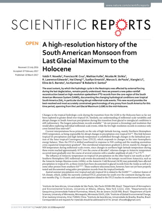 1Scientific Reports | 7:44267 | DOI: 10.1038/srep44267
www.nature.com/scientificreports
A high-resolution history of the
SouthAmerican Monsoon from
LastGlacial Maximum to the
Holocene
Valdir F. Novello1
, Francisco W. Cruz1
, Mathias Vuille2
, Nicolás M. Stríkis3
,
R. Lawrence Edwards4
, Hai Cheng4,5
, Suellyn Emerick1
, Marcos S. de Paula1
, Xianglei Li5
,
Eline de S. Barreto1
, Ivo Karmann1
& Roberto V. Santos6
The exact extent, by which the hydrologic cycle in the Neotropics was affected by external forcing
during the last deglaciation, remains poorly understood. Here we present a new paleo-rainfall
reconstruction based on high-resolution speleothem δ18
O records from the core region of the South
American Monsoon System (SAMS), documenting the changing hydrological conditions over tropical
SouthAmerica (SA), in particular during abrupt millennial-scale events.This new record provides the
best-resolved and most accurately constrained geochronology of any proxy from SouthAmerica for this
time period, spanning from the LastGlacial Maximum (LGM) to the mid-Holocene.
Changes in the tropical hydrologic cycle during the transition from the LGM to the Holocene have so far not
been explored in greater detail over tropical SA. Similarly, our understanding of millennial-scale variability and
abrupt changes in South American precipitation during this transition from glacial to interglacial conditions is
still rudimentary. The longest paleoclimate records available1–5
do not present a chronology and resolution that
would allow exploring individual millennial-scale events, while the few high-resolution records in existence only
cover limited time intervals6,7
.
Current interpretations focus primarily on the role of high-latitude forcing, mainly Northern Hemisphere
(NH) temperature, as being responsible for abrupt changes in precipitation over tropical SA5,6
. This link between
tropical SA precipitation and high-latitude temperature is established through changes in the latitudinal posi-
tion of the Inter-tropical Convergence Zone (ITCZ), which responds to changes in the inter-hemispheric
energy balance. Thus, the ITCZ is shifted southward in response to NH cooling and the resulting anomalous
cross-equatorial temperature gradient8
. This meridional temperature gradient is driven mainly by changes in
NH temperature during millennial-scale events, since changes in northern high-latitude temperature during
these events reached approximately 10 °C over the course of decades9
, whereas changes in Antarctic temperature
occurred more gradually over the course of several centuries with a smaller amplitude of only 1° to 3 °C10
.
The influence of Antarctic temperature on tropical SA precipitation on the other hand is not nearly as clear6
.
Southern Hemisphere (SH) millennial-scale events documented in the isotopic record from Antarctica, such as
the Antarctic Isotope Maxima events (AIMs), or the Antarctic Cold Reversal (ACR) may potentially have affected
precipitation in tropical SA, as these events have been documented in glacial records from the Andes as well as in
some other proxies from southern SA6,10,11
. These southern teleconnections, however, have not yet been properly
tested and documented using paleo-precipitation records from the tropical lowlands.
Austral summer precipitation over tropical and sub-tropical SA is related to the SAMS12,13
, a distinct feature of
SA climate, which, unlike the narrowly confined ITCZ, penetrates far south over the continent during the sum-
mer months (Fig. 1). Oceanic and coastal precipitation related to the ITCZ reaches its southernmost location and
1
Instituto de Geociências, Universidade de São Paulo, São Paulo 05508-090, Brazil. 2
Department of Atmospheric
and Environmental Sciences, University at Albany, Albany, New York 12222, USA. 3
Departamento de
Geoquímica,Universidade Federal Fluminense, Niterói, Rio de Janeiro 24220-900, Brazil. 4
Department of Earth
Sciences,University of Minnesota, Minneapolis, Minnesota 55455,USA. 5
Institute ofGlobal EnvironmentalChange,
Xi’an Jiaotong University, Xi’an 710049, China. 6
Instituto de Geociências, Universidade de Brasília, Brasília, Brazil.
Correspondence and requests for materials should be addressed toV.F.N. (email: vfnovello@gmail.com)
received: 15 July 2016
accepted: 07 February 2017
Published: 10 March 2017
OPEN
 