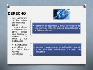 Los gobiernos
de los países
desarrollados
deben
comprometerse
a cooperar con
otros países
para facilitar el
acceso de
éstos y sus
ciudadanos
• Promover el desarrollo y evitar la creación de
una barrera entre los países desarrollados y
subdesarrollados
A beneficiarse
y a utilizar en
su favor las
nuevas
tecnologías
• Inculcar valores como la solidaridad, respeto
y responsabilidad social para un mundo más
saludable
DERECHO
 