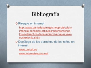 Bibliografía
O Riesgos en internet
http://www.pantallasamigas.net/proteccion-
infancia-consejos-articulos/ciberderechos-
los-e-derechos-de-la-infancia-en-el-nuevo-
contexto-tic.shtm
O Decálogo de los derechos de los niños en
internet
www.unicef.es
www.internetsegura.net
 