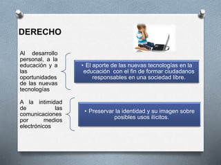 Al desarrollo
personal, a la
educación y a
las
oportunidades
de las nuevas
tecnologías
• El aporte de las nuevas tecnologías en la
educación con el fin de formar ciudadanos
responsables en una sociedad libre.
A la intimidad
de las
comunicaciones
por medios
electrónicos
• Preservar la identidad y su imagen sobre
posibles usos ilícitos.
DERECHO
 