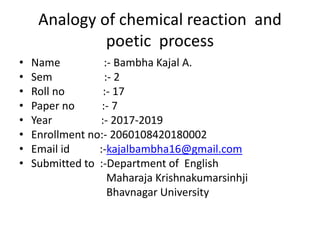 Analogy of chemical reaction and
poetic process
• Name :- Bambha Kajal A.
• Sem :- 2
• Roll no :- 17
• Paper no :- 7
• Year :- 2017-2019
• Enrollment no:- 2060108420180002
• Email id :-kajalbambha16@gmail.com
• Submitted to :-Department of English
Maharaja Krishnakumarsinhji
Bhavnagar University
 