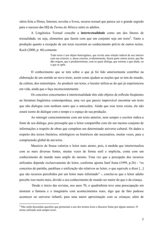 3
sátira feita a filmes, Internet, novelas e livros, recurso textual que parece ser o grande segredo
para o sucesso das HQ da Turma da Mônica entre os adultos.
A Lingüística Textual concebe a intertextualidade como um dos fatores de
textualidade, ou seja, elementos que fazem com que um conjunto seja um texto2
. Tanto a
produção quanto a recepção de um texto recorrem ao conhecimento prévio de outros textos.
Koch (2000, p. 46) comenta:
Todo texto é um objeto heterogêneo, que revela uma relação radical de seu interior
com seu exterior; e, desse exterior, evidentemente, fazem parte outros textos, que lhe
dão origem, que o predeterminam, com os quais dialoga, que retoma, a que alude, ou
a que se opõe.
O conhecimento que se tem sobre o que já foi lido anteriormente contribui na
elaboração de um sentido ao novo texto, assim como ajudam as noções que se tem do mundo,
da cultura, dos estereótipos. Ao produzir um texto, o locutor utiliza-se do que já experienciou
em vida, ainda que o faça inconscientemente.
Os conceitos concernentes à intertextualidade têm sido objetos de reflexão freqüentes
na literatura lingüística contemporânea, uma vez que parece improvável encontrar um texto
que não dialogue com nenhum outro que o antecedeu. Ainda que esse texto exista, ele não
estará isento de dialogar com o tempo e o espaço de sua produção.
Ao interagir conscientemente com um texto anterior, nem sempre o escritor indica a
fonte de seu diálogo, pois pressupõe que o leitor compartilhe com ele um mesmo conjunto de
informações a respeito de obras que compõem um determinado universo cultural. Os dados a
respeito dos textos literários, mitológicos ou históricos são necessários, muitas vezes, para a
compreensão global de um texto.
Mauricio de Sousa valoriza o leitor mais atento, pois, à medida que intertextualiza
com as mais diversas fontes, muitas vezes de forma sutil e implícita, conta com um
conhecimento de mundo mais amplo do mesmo. Uma vez que a percepção dos recursos
utilizados depende exclusivamente do leitor, conforme aponta Sant’Anna (1999, p.26) - “os
conceitos de paródia, paráfrase e estilização são relativos ao leitor, o que equivale a dizer [...]
que são recursos percebidos por um leitor mais informado” -, conclui-se que o leitor adulto
percebe isso muito mais, devido a seu conhecimento de mundo ser maior do que o da criança.
Desde o início das revistas, nos anos 70, o quadrinhista teve uma preocupação em
misturar a fantasia e o imaginário com acontecimentos reais, algo que de fato pudesse
acontecer no universo infantil, para uma maior aproximação com as crianças; além de
2
Não serão discutidas questões que permeiam o uso dos termos texto e discurso feitas por alguns autores. O
termo utilizado será sempre texto.
 