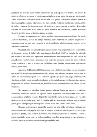 4
preencher as histórias com eventos atualizados de cada época. No entanto, no anseio de
atingir o cômico e preservar o público conquistado na tenra idade, os recursos intertextuais
foram se tornando mais específicos, sofisticados, e o que se vê hoje são histórias plenas de
alusões, citações, paródias e paráfrases das mais variadas fontes do mundo real: filmes, contos
de fadas, clássicos da literatura universal, músicas e programas de televisão. Sejam elas
discretas ou audaciosas, estão cada vez mais presentes nas historinhas, sempre buscando
atingir o riso com o que há de mais recente na mídia.
Esses recursos demonstram a intencionalidade em manter as revistinhas da Turma da
Mônica atualizadas, não só no campo temático como também nos campos lingüístico e
imagético, uma vez que, para conseguir a intertextualidade, são introduzidos também novos
vocábulos e desenhos.
Os expedientes são utilizados para causar humor, para resgatar clássicos (como obras
da literatura e contos de fadas), não para denegrir. Para Koch (2007), a paródia, tão utilizada
por Mauricio de Sousa, não representa necessariamente um antagonismo ou uma crítica. O
procedimento repete formas e conteúdos para emprestar um novo sentido ao texto, podendo
mudar o gênero, o tom e os aspectos estilísticos, com funções humorísticas, poéticas ou
críticas, entre outras.
A posição de Hutcheon (2000) converge com a de Koch na medida em que considera
que a paródia sempre apresenta uma inversão irônica, mas não precisa contar com crítica na
forma de ridicularização para sê-lo. Hutcheon aponta que para, em grego, também pode
significar ao lado, e este segundo significado negligenciado para o prefixo amplia o escopo
pragmático de paródia, aumentando as possibilidades de discussão sobre as formas de arte
modernas.
No passado, as paródias tinham como exclusiva função de denegrir e maliciar;
atualmente isso ocorre somente em algumas formas de paródia. Hutcheon (2000) alerta para a
necessidade de ampliar o conceito de paródia para atender a arte do novo século, que vai além
do conceito de apropriação textual. A paródia pode ser uma crítica séria ou uma zombaria
genial; pode ter implicações ideológicas e sociais ou ser uma sátira a certas obras.
Baseado na premissa de que as HQ também são uma mídia importante e atingem um
número muito maior da população do que se imagina, o presente trabalho procura reforçar que
quadrinhos podem, sim, oferecer elementos para estudos lingüísticos e literários – como a
intertextualidade, nesse caso – e podem, também, contribuir como incentivo para a leitura, a
cultura e a educação, conforme sustenta Luyten (1985a, p.8):
 