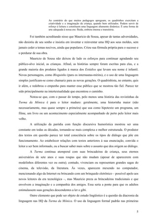 5
Ao contrário do que muitos pedagogos apregoam, os quadrinhos exercitam a
criatividade e a imaginação da criança, quando bem utilizados. Podem servir de
reforço à leitura e constituem uma linguagem altamente dinâmica. É uma forma de
arte adequada à nossa era: fluida, embora intensa e transitória.
Foi também acreditando nisso que Mauricio de Sousa, apesar de tantas adversidades,
não desistiu de seu sonho e insistiu em inventar e reinventar uma HQ aos seus moldes, sem
jamais ceder a temas nocivos, ainda que populares. Criou sua fórmula própria para o sucesso e
o perdurar de sua obra.
Mauricio de Sousa não deixou de lado os esforços para continuar agradando seu
público-alvo inicial, as crianças. Afinal, as histórias sempre foram escritas para elas, e a
grande maioria dos produtos ligados à marca dos Estúdios que levam seu nome é infantil.
Novas personagens, como Bloguinho (para os internautas-mirins), e o uso de uma linguagem
simples justificam-se como chamariz para as novas gerações. O quadrinhista, no entanto, quis
ir além, e redobrou o empenho para manter esse público que se mostrou tão fiel. Parece ter
sido principalmente na intertextualidade que encontrou o caminho.
Notou-se que, com o passar do tempo, pelo menos uma história das revistinhas da
Turma da Mônica é para o leitor maduro: geralmente, uma historinha maior (não
necessariamente, mas quase sempre a primeira) que usa como hipotexto um programa, um
filme, um livro ou um acontecimento especialmente acompanhado de perto pelo leitor mais
velho.
A utilização da paródia com função discursiva humorística mostrou ser uma
constante em todas as décadas, tornando-se mais complexa e melhor estruturada. O produtor
dos textos em questão parece ter total consciência sobre os tipos de diálogo que põe em
funcionamento. Ao estabelecer relações com textos anteriores à sua enunciação, convida o
leitor a ser bem informado, ou a buscar saber mais sobre o assunto que deu origem ao diálogo.
A Turma continua atemporal com suas brincadeiras de criança, seus eternos
aniversários de sete anos e suas roupas que não mudam (apesar de aparecerem com
modelinhos diferentes vez ou outra); contudo, vivenciam ou representam grandes sagas do
cinema, da televisão, da literatura. Às vezes, aparecem mexendo no computador,
mencionando algo da Internet ou brincando com um brinquedo eletrônico – possível apelo aos
novos leitores da era tecnológica –, mas Mauricio preza as brincadeiras tradicionais e que
envolvem a imaginação e a companhia dos amigos. Essa seria a ponte para que os adultos
estimulassem suas gerações descendentes a ler o gibi.
Outro elemento que pode ser objeto de estudo lingüístico é a questão da diacronia da
linguagem nas HQ da Turma da Mônica. O uso da linguagem formal padrão nas primeiras
 