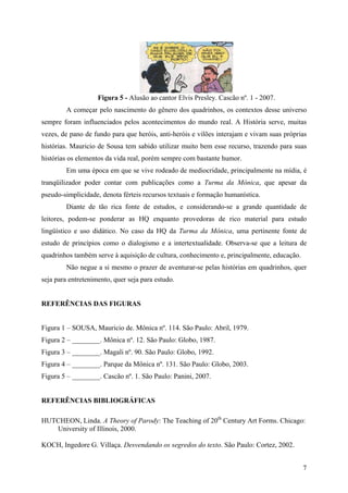 7
Figura 5 - Alusão ao cantor Elvis Presley. Cascão nº. 1 - 2007.
A começar pelo nascimento do gênero dos quadrinhos, os contextos desse universo
sempre foram influenciados pelos acontecimentos do mundo real. A História serve, muitas
vezes, de pano de fundo para que heróis, anti-heróis e vilões interajam e vivam suas próprias
histórias. Mauricio de Sousa tem sabido utilizar muito bem esse recurso, trazendo para suas
histórias os elementos da vida real, porém sempre com bastante humor.
Em uma época em que se vive rodeado de mediocridade, principalmente na mídia, é
tranqüilizador poder contar com publicações como a Turma da Mônica, que apesar da
pseudo-simplicidade, denota férteis recursos textuais e formação humanística.
Diante de tão rica fonte de estudos, e considerando-se a grande quantidade de
leitores, podem-se ponderar as HQ enquanto provedoras de rico material para estudo
lingüístico e uso didático. No caso da HQ da Turma da Mônica, uma pertinente fonte de
estudo de princípios como o dialogismo e a intertextualidade. Observa-se que a leitura de
quadrinhos também serve à aquisição de cultura, conhecimento e, principalmente, educação.
Não negue a si mesmo o prazer de aventurar-se pelas histórias em quadrinhos, quer
seja para entretenimento, quer seja para estudo.
REFERÊNCIAS DAS FIGURAS
Figura 1 – SOUSA, Mauricio de. Mônica nº. 114. São Paulo: Abril, 1979.
Figura 2 – ________. Mônica nº. 12. São Paulo: Globo, 1987.
Figura 3 – ________. Magali nº. 90. São Paulo: Globo, 1992.
Figura 4 – ________. Parque da Mônica nº. 131. São Paulo: Globo, 2003.
Figura 5 – ________. Cascão nº. 1. São Paulo: Panini, 2007.
REFERÊNCIAS BIBLIOGRÁFICAS
HUTCHEON, Linda. A Theory of Parody: The Teaching of 20th
Century Art Forms. Chicago:
University of Illinois, 2000.
KOCH, Ingedore G. Villaça. Desvendando os segredos do texto. São Paulo: Cortez, 2002.
 