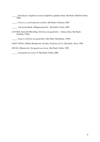 8
_____. Introdução à lingüística textual: trajetória e grandes temas. São Paulo: Martins Fontes,
2004.
_____. O texto e a construção dos sentidos. São Paulo: Contexto, 2005.
_____. Intertextualidade: diálogos possíveis. São Paulo: Cortez, 2007.
LUYTEN, Sonia M. Bibe (Org). Histórias em quadrinhos – leitura crítica. São Paulo:
Paulinas, 1985a.
_____. O que é a história em quadrinhos. São Paulo: Brasiliense, 1985b.
SANT’ANNA, Affonso Romano de. Paródia, Paráfrase & Cia. São Paulo: Ática, 1999.
SOUSA, Mauricio de. Navegando nas Letras. São Paulo: Globo, 1999.
_____. Navegando nas Letras II. São Paulo: Globo, 2000.
 
