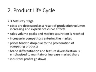 2. Product Life Cycle
2.3 Maturity Stage
• costs are decreased as a result of production volumes
increasing and experience curve effects
• sales volume peaks and market saturation is reached
• increase in competitors entering the market
• prices tend to drop due to the proliferation of
competing products
• brand differentiation and feature diversification is
emphasized to maintain or increase market share
• industrial profits go down
 