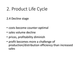 2. Product Life Cycle
2.4 Decline stage
• costs become counter-optimal
• sales volume decline
• prices, profitability diminish
• profit becomes more a challenge of
production/distribution efficiency than increased
sales
 