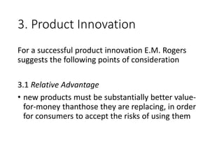 3. Product Innovation
For a successful product innovation E.M. Rogers
suggests the following points of consideration
3.1 Relative Advantage
• new products must be substantially better value-
for-money thanthose they are replacing, in order
for consumers to accept the risks of using them
 