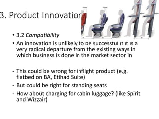 3. Product Innovation
• 3.2 Compatibility
• An innovation is unlikely to be successful if it is a
very radical departure from the existing ways in
which business is done in the market sector in
- This could be wrong for inflight product (e.g.
flatbed on BA, Etihad Suite)
- But could be right for standing seats
- How about charging for cabin luggage? (like Spirit
and Wizzair)
 