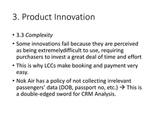 3. Product Innovation
• 3.3 Complexity
• Some innovations fail because they are perceived
as being extremelydifficult to use, requiring
purchasers to invest a great deal of time and effort
• This is why LCCs make booking and payment very
easy.
• Nok Air has a policy of not collecting irrelevant
passengers’ data (DOB, passport no, etc.)  This is
a double-edged sword for CRM Analysis.
 