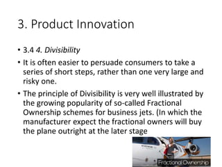 3. Product Innovation
• 3.4 4. Divisibility
• It is often easier to persuade consumers to take a
series of short steps, rather than one very large and
risky one.
• The principle of Divisibility is very well illustrated by
the growing popularity of so-called Fractional
Ownership schemes for business jets. (In which the
manufacturer expect the fractional owners will buy
the plane outright at the later stage
 